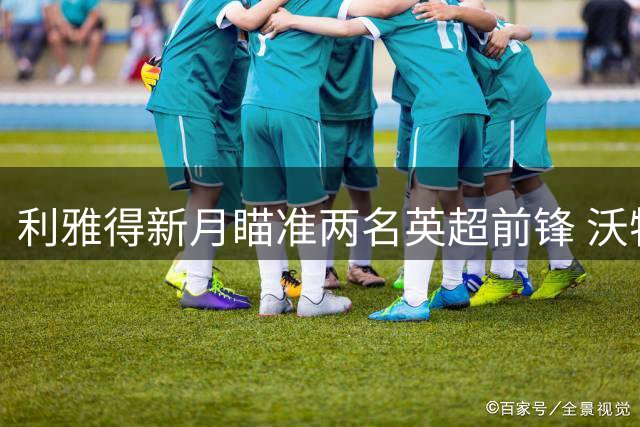 利雅得新月瞄准两名英超前锋 沃特金斯转会接近完成