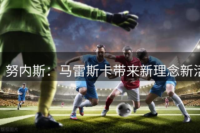 努内斯：马雷斯卡带来新理念新活力 瓜迪奥拉是最伟大的人
