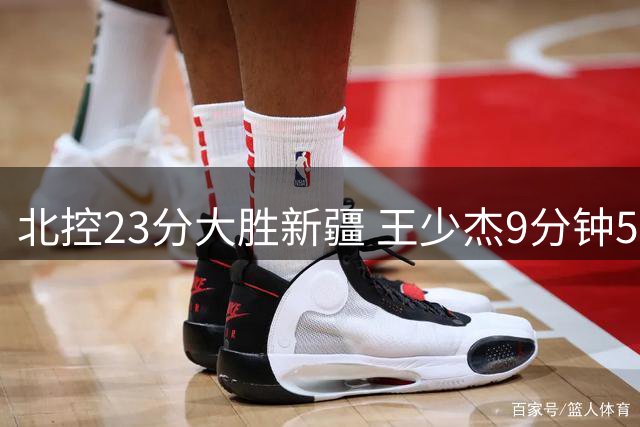 北控23分大胜新疆 王少杰9分钟5犯引争议