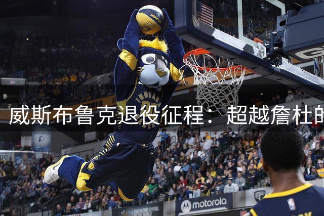 威斯布鲁克退役征程：超越詹杜的五大传奇时刻