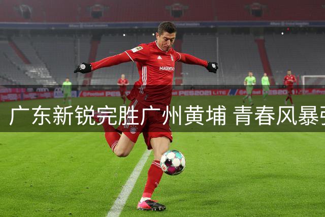 广东新锐完胜广州黄埔 青春风暴强势冲击乙级