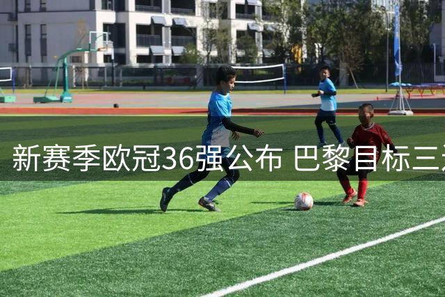 新赛季欧冠36强公布 巴黎目标三连冠 科莫首次入围