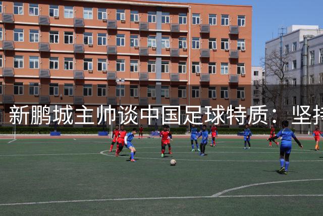 新鹏城主帅谈中国足球特质：坚持自我方能立足中超赛场