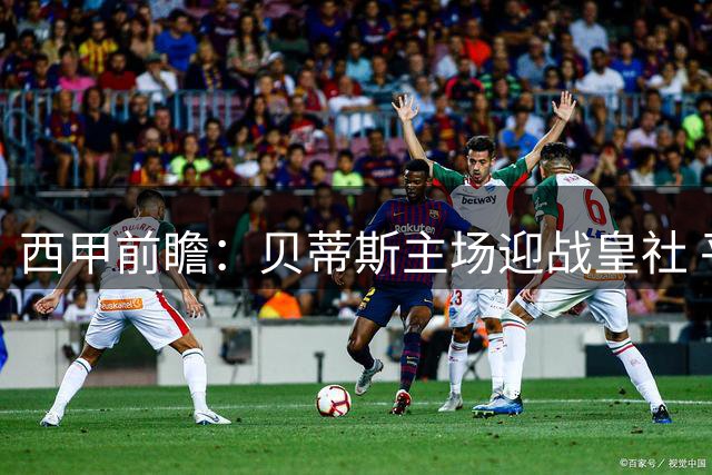 西甲前瞻：贝蒂斯主场迎战皇社 平局可能性较高